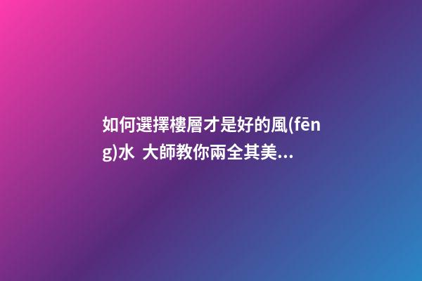 如何選擇樓層才是好的風(fēng)水  大師教你兩全其美地搞定家居辦公風(fēng)水